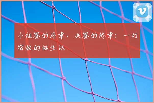小组赛的序章，决赛的终章：一对宿敌的诞生记