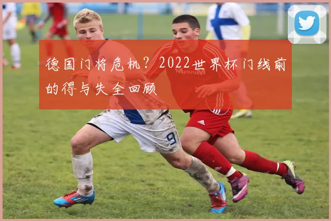 德国门将危机?2022世界杯门线前的得与失全回顾