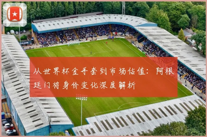从世界杯金手套到市场估值：阿根廷门将身价变化深度解析