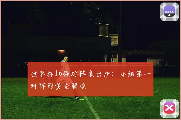 世界杯16强对阵表出炉:小组第一对阵形势全解读