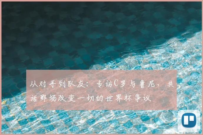 从对手到队友:专访C罗与鲁尼,共话那场改变一切的世界杯争议