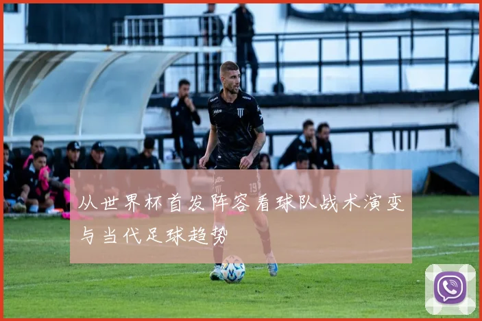 从世界杯首发阵容看球队战术演变与当代足球趋势