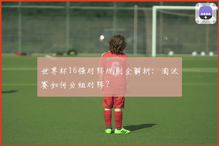世界杯16强对阵规则全解析:淘汰赛如何分组对阵?