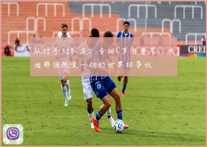 从对手到队友:专访C罗与鲁尼,共话那场改变一切的世界杯争议